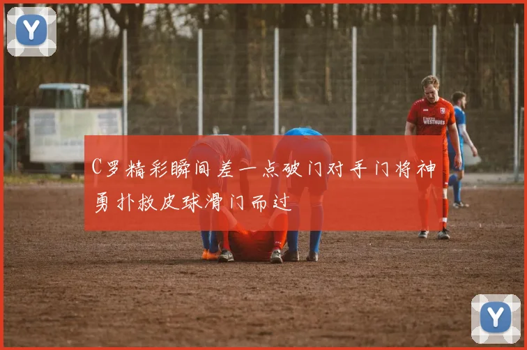 C罗精彩瞬间差一点破门对手门将神勇扑救皮球滑门而过