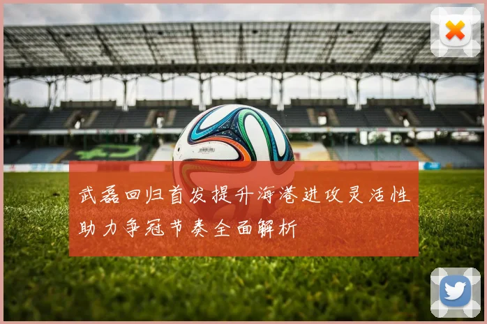 武磊回归首发提升海港进攻灵活性助力争冠节奏全面解析