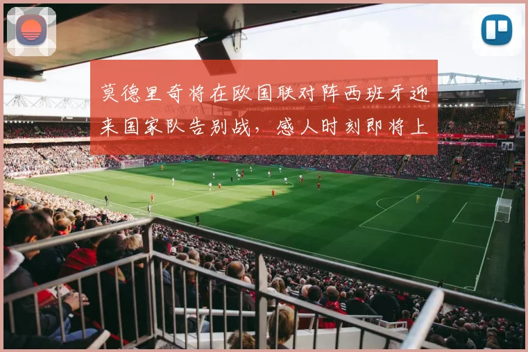 莫德里奇将在欧国联对阵西班牙迎来国家队告别战,感人时刻即将上演