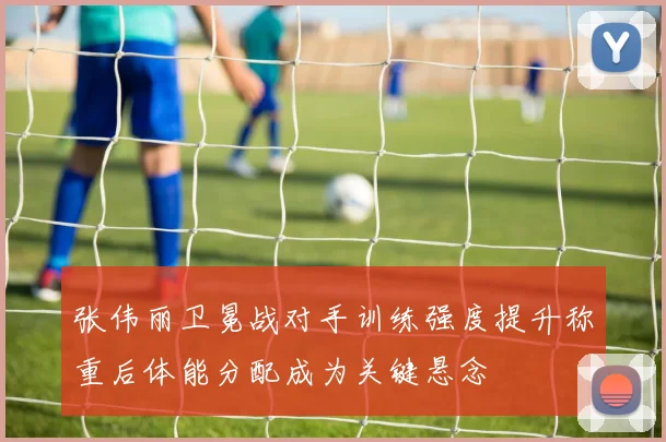 张伟丽卫冕战对手训练强度提升称重后体能分配成为关键悬念