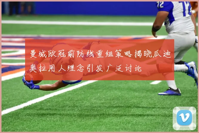 曼城欧冠前防线重组策略揭晓瓜迪奥拉用人理念引发广泛讨论