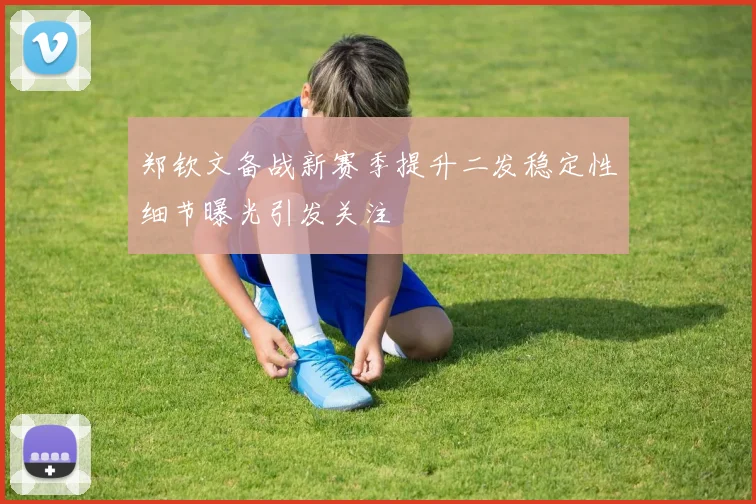 郑钦文备战新赛季提升二发稳定性细节曝光引发关注