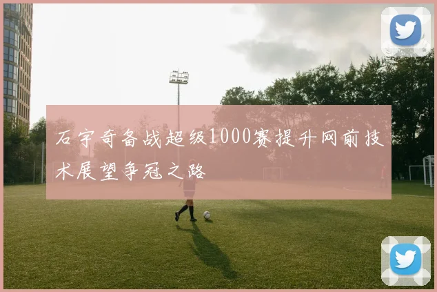 石宇奇备战超级1000赛提升网前技术展望争冠之路