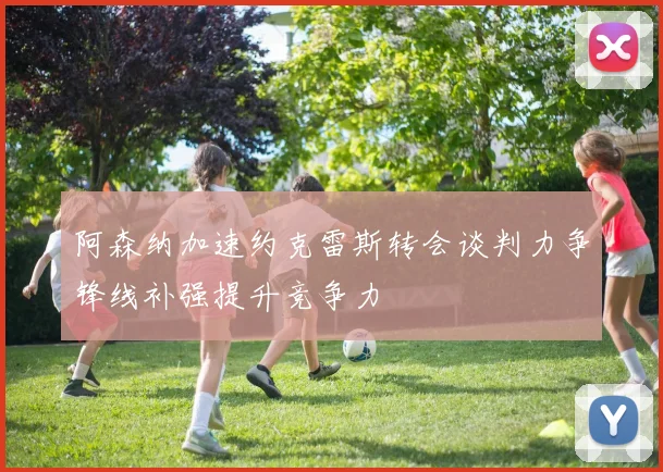 阿森纳加速约克雷斯转会谈判力争锋线补强提升竞争力