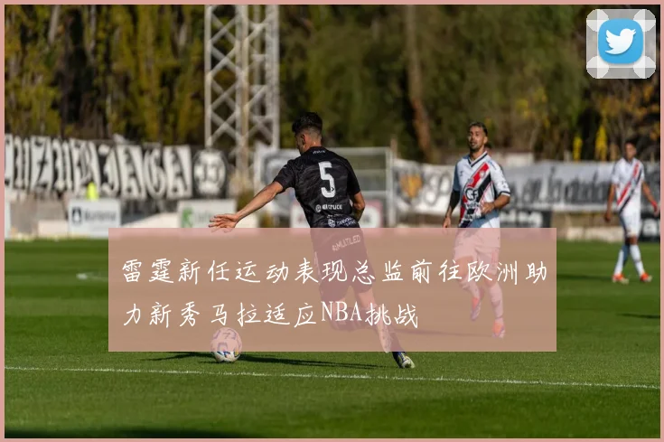 雷霆新任运动表现总监前往欧洲助力新秀马拉适应NBA挑战