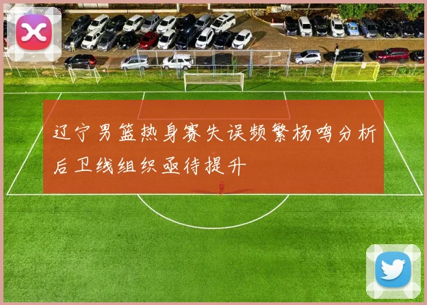 辽宁男篮热身赛失误频繁杨鸣分析后卫线组织亟待提升