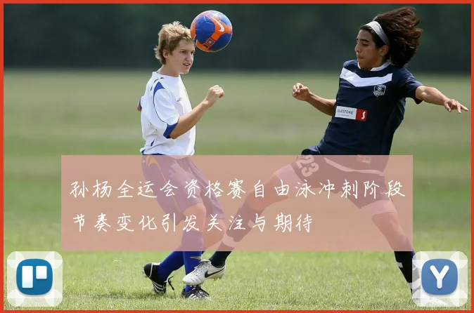 孙杨全运会资格赛自由泳冲刺阶段节奏变化引发关注与期待